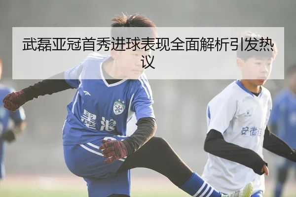 武磊亚冠首秀进球表现全面解析引发热议