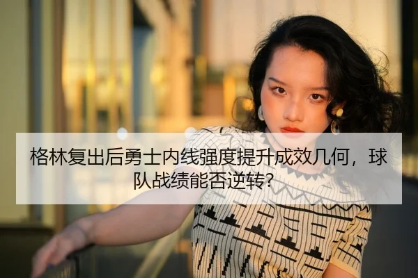 格林复出后勇士内线强度提升成效几何，球队战绩能否逆转？